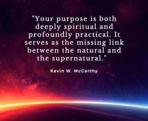 "Your purpose is both deeply spiritual and profoundly practical. It serves as the missing link between the natural and the supernatural." Kevin W. McCarthy